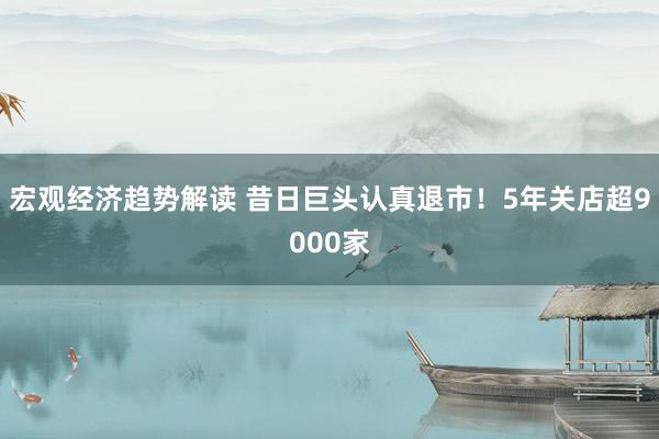 宏观经济趋势解读 昔日巨头认真退市！5年关店超9000家