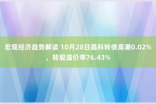 宏观经济趋势解读 10月28日晶科转债高潮0.02%，转股溢价率76.43%