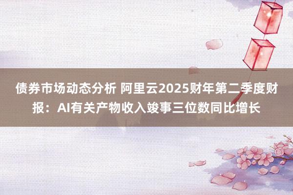 债券市场动态分析 阿里云2025财年第二季度财报：AI有关产物收入竣事三位数同比增长