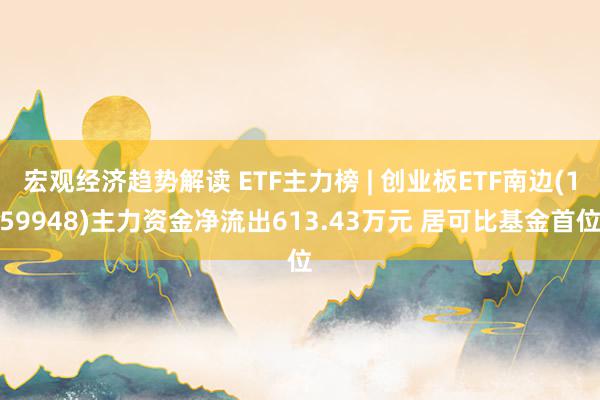 宏观经济趋势解读 ETF主力榜 | 创业板ETF南边(159948)主力资金净流出613.43万元 居可比基金首位