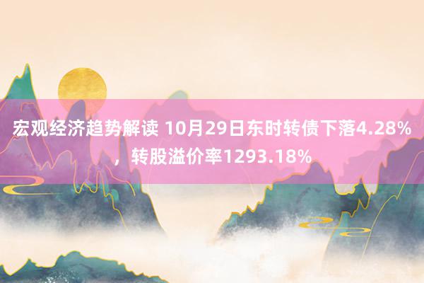 宏观经济趋势解读 10月29日东时转债下落4.28%，转股溢价率1293.18%