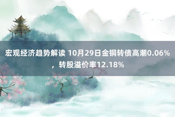 宏观经济趋势解读 10月29日金铜转债高潮0.06%，转股溢价率12.18%