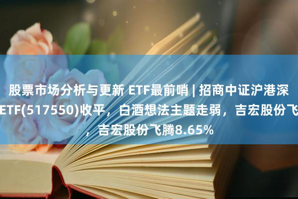 股票市场分析与更新 ETF最前哨 | 招商中证沪港深死亡龙头ETF(517550)收平，白酒想法主题走弱，吉宏股份飞腾8.65%