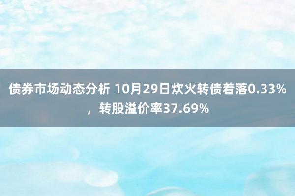 债券市场动态分析 10月29日炊火转债着落0.33%，转股溢价率37.69%