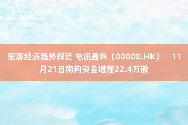 宏观经济趋势解读 电讯盈科（00008.HK）：11月21日南向资金增捏22.4万股