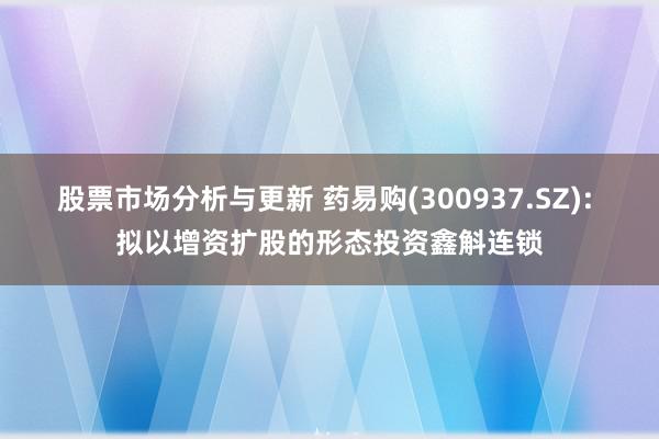 股票市场分析与更新 药易购(300937.SZ): 拟以增资扩股的形态投资鑫斛连锁