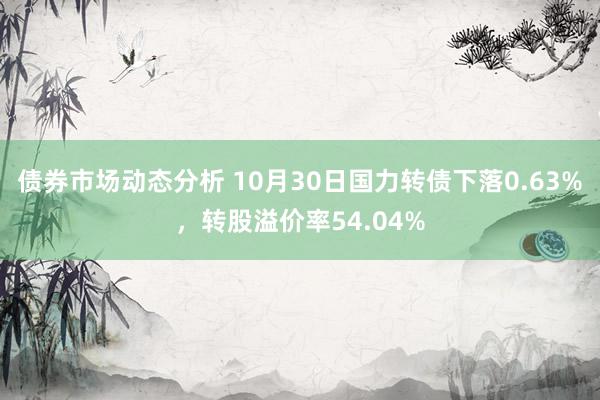 债券市场动态分析 10月30日国力转债下落0.63%，转股溢价率54.04%