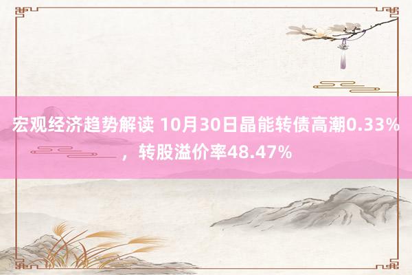 宏观经济趋势解读 10月30日晶能转债高潮0.33%，转股溢价率48.47%