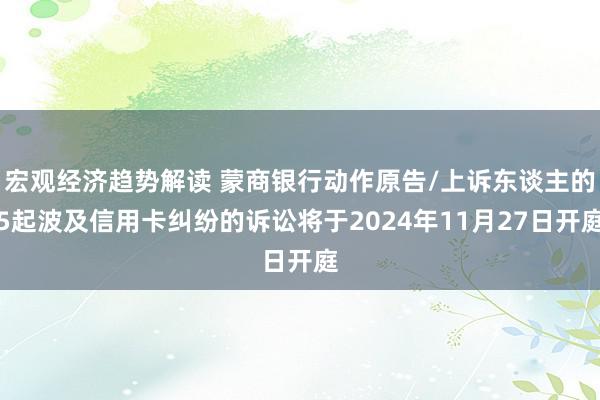 宏观经济趋势解读 蒙商银行动作原告/上诉东谈主的5起波及信用卡纠纷的诉讼将于2024年11月27日开庭