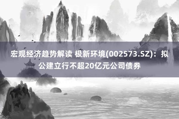 宏观经济趋势解读 极新环境(002573.SZ)：拟公建立行不超20亿元公司债券