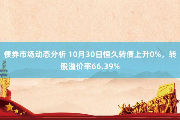 债券市场动态分析 10月30日恒久转债上升0%，转股溢价率66.39%