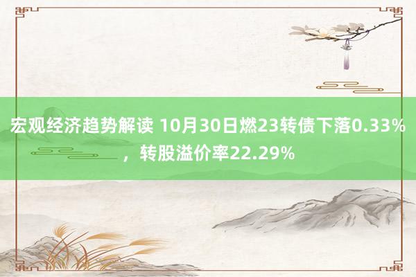 宏观经济趋势解读 10月30日燃23转债下落0.33%，转股溢价率22.29%