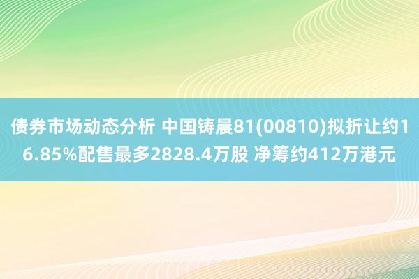 债券市场动态分析 中国铸晨81(00810)拟折让约16.85%配售最多2828.4万股 净筹约412万港元