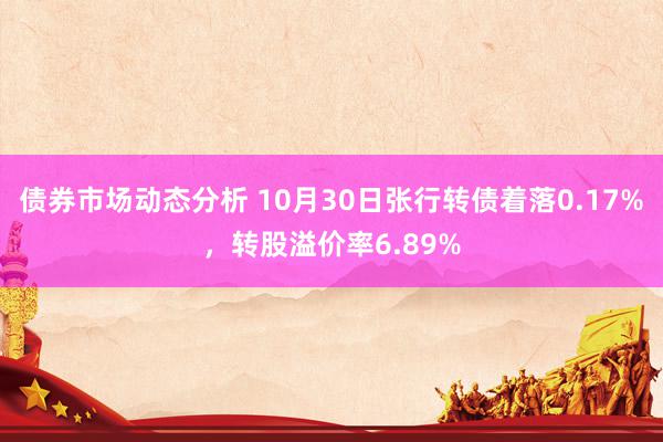 债券市场动态分析 10月30日张行转债着落0.17%，转股溢价率6.89%