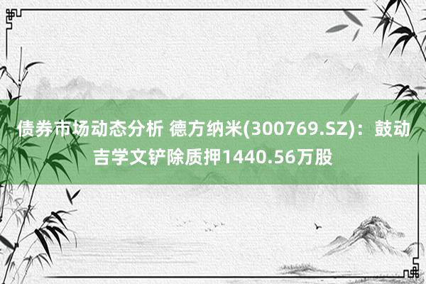 债券市场动态分析 德方纳米(300769.SZ)：鼓动吉学文铲除质押1440.56万股