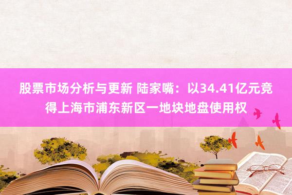 股票市场分析与更新 陆家嘴：以34.41亿元竞得上海市浦东新区一地块地盘使用权