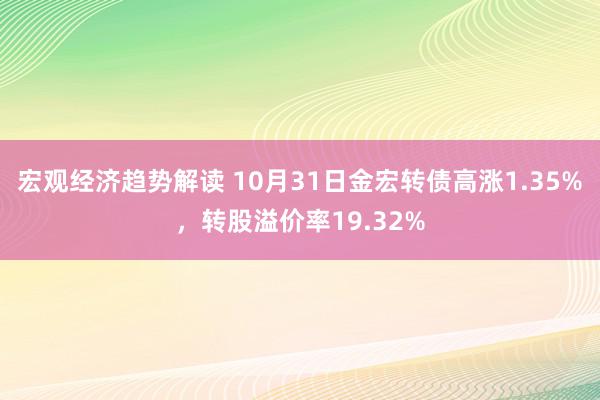 宏观经济趋势解读 10月31日金宏转债高涨1.35%，转股溢价率19.32%