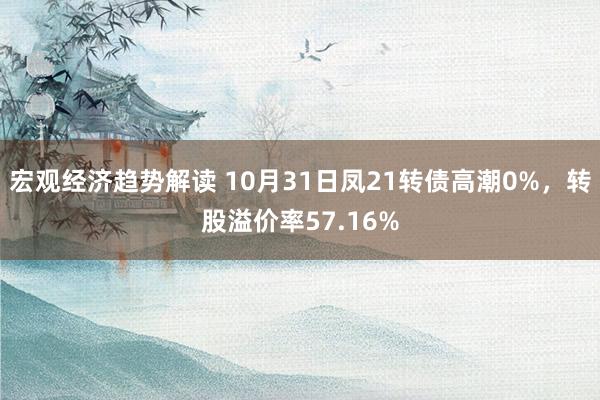 宏观经济趋势解读 10月31日凤21转债高潮0%，转股溢价率57.16%