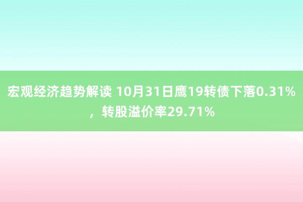 宏观经济趋势解读 10月31日鹰19转债下落0.31%，转股溢价率29.71%