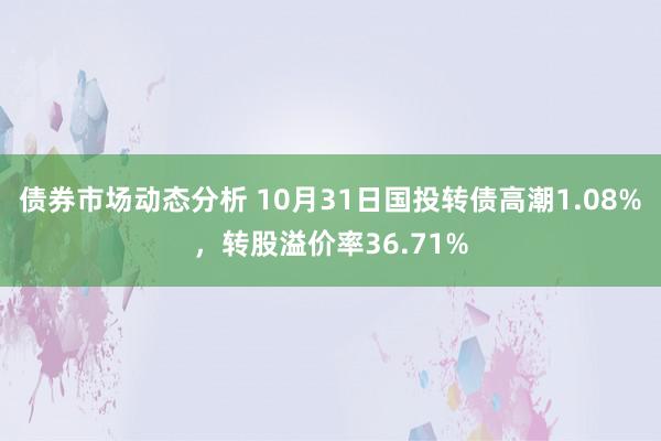 债券市场动态分析 10月31日国投转债高潮1.08%，转股溢价率36.71%