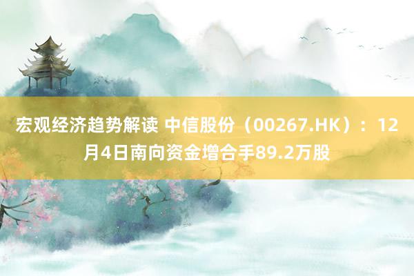 宏观经济趋势解读 中信股份（00267.HK）：12月4日南向资金增合手89.2万股