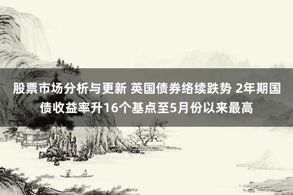 股票市场分析与更新 英国债券络续跌势 2年期国债收益率升16个基点至5月份以来最高