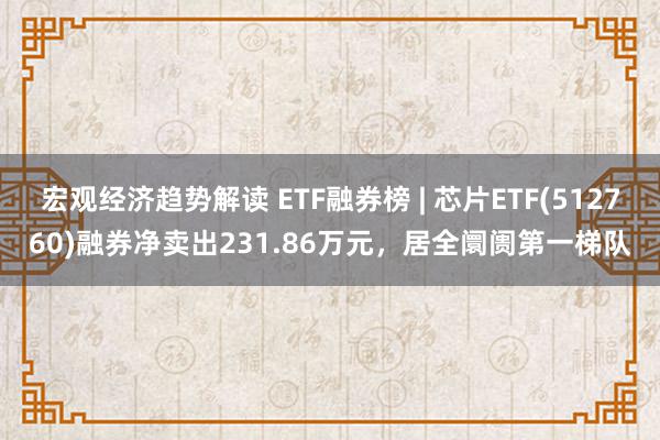 宏观经济趋势解读 ETF融券榜 | 芯片ETF(512760)融券净卖出231.86万元，居全阛阓第一梯队