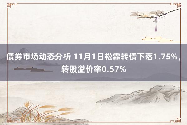 债券市场动态分析 11月1日松霖转债下落1.75%，转股溢价率0.57%