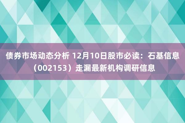 债券市场动态分析 12月10日股市必读：石基信息（002153）走漏最新机构调研信息