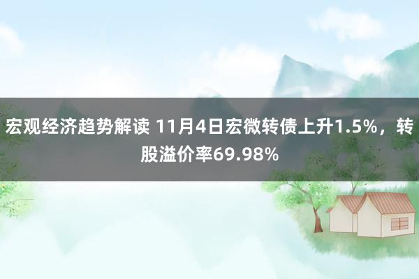 宏观经济趋势解读 11月4日宏微转债上升1.5%，转股溢价率69.98%