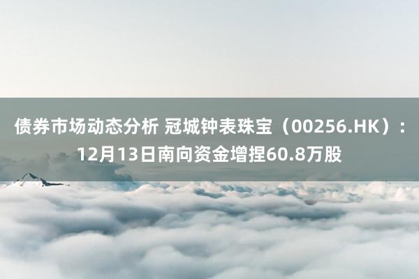 债券市场动态分析 冠城钟表珠宝（00256.HK）：12月13日南向资金增捏60.8万股