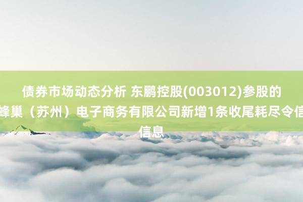 债券市场动态分析 东鹏控股(003012)参股的爱蜂巢（苏州）电子商务有限公司新增1条收尾耗尽令信息