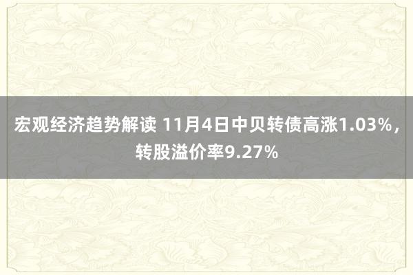 宏观经济趋势解读 11月4日中贝转债高涨1.03%，转股溢价率9.27%