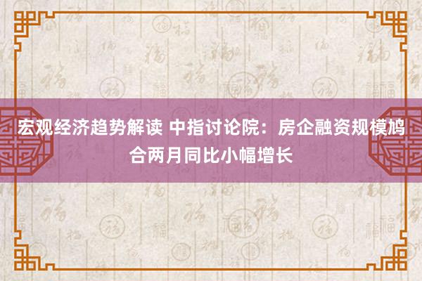 宏观经济趋势解读 中指讨论院：房企融资规模鸠合两月同比小幅增长