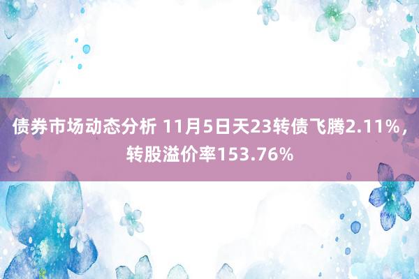 债券市场动态分析 11月5日天23转债飞腾2.11%，转股溢价率153.76%