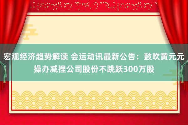 宏观经济趋势解读 会运动讯最新公告：鼓吹黄元元操办减捏公司股份不跳跃300万股