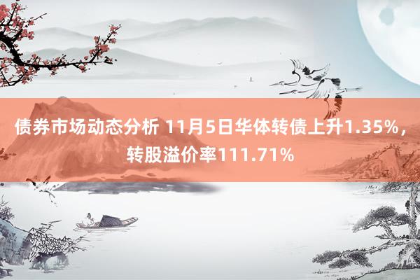 债券市场动态分析 11月5日华体转债上升1.35%，转股溢价率111.71%