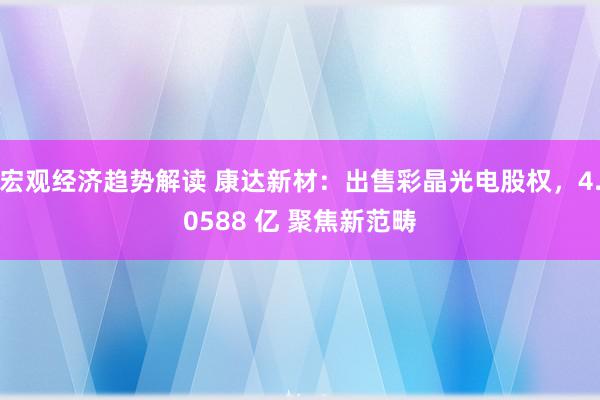 宏观经济趋势解读 康达新材：出售彩晶光电股权，4.0588 亿 聚焦新范畴