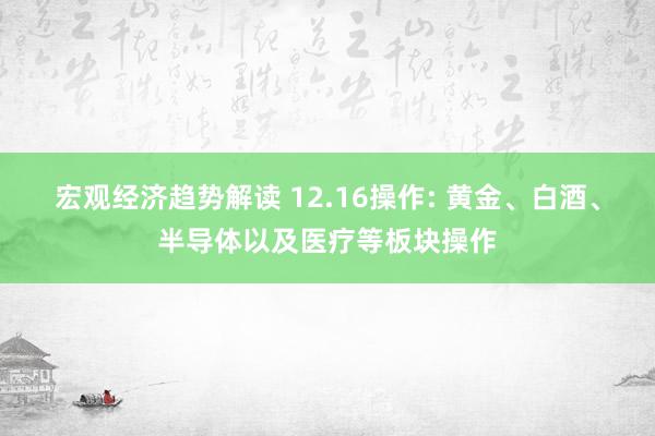 宏观经济趋势解读 12.16操作: 黄金、白酒、半导体以及医疗等板块操作