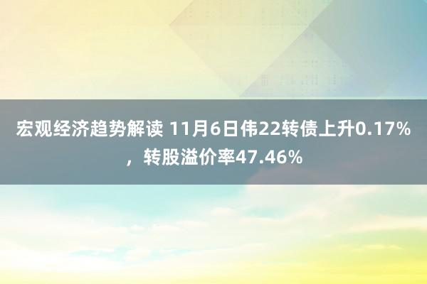 宏观经济趋势解读 11月6日伟22转债上升0.17%，转股溢价率47.46%