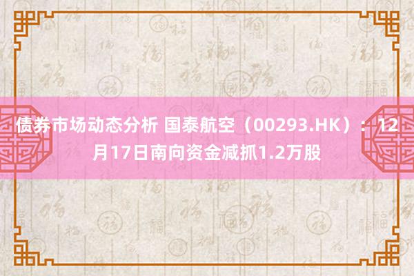 债券市场动态分析 国泰航空（00293.HK）：12月17日南向资金减抓1.2万股