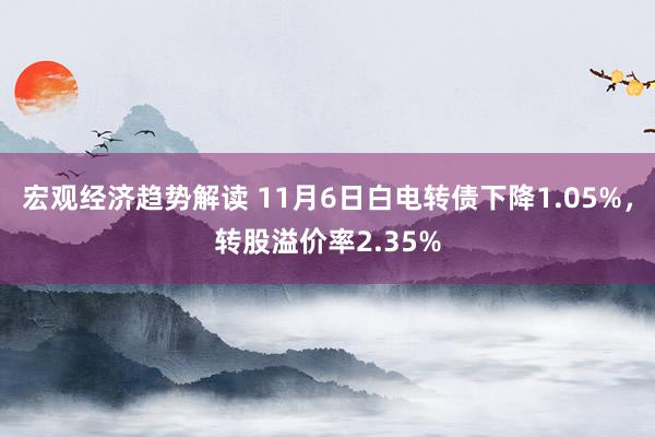 宏观经济趋势解读 11月6日白电转债下降1.05%，转股溢价率2.35%