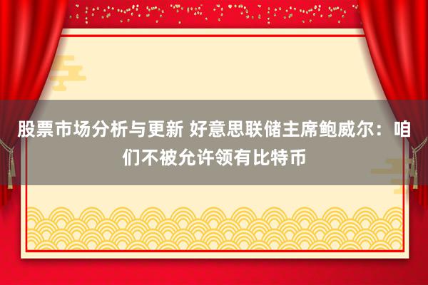 股票市场分析与更新 好意思联储主席鲍威尔：咱们不被允许领有比特币