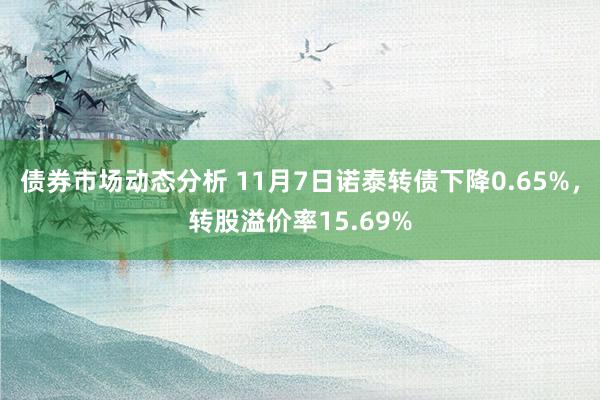 债券市场动态分析 11月7日诺泰转债下降0.65%，转股溢价率15.69%