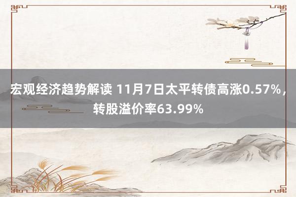 宏观经济趋势解读 11月7日太平转债高涨0.57%，转股溢价率63.99%