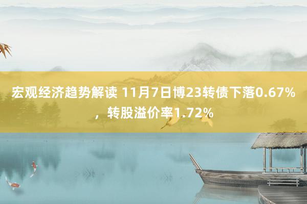 宏观经济趋势解读 11月7日博23转债下落0.67%，转股溢价率1.72%