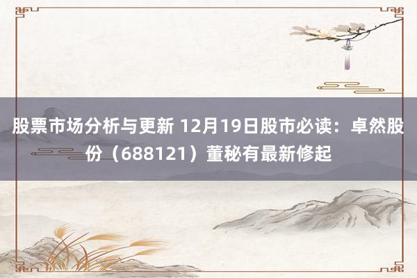 股票市场分析与更新 12月19日股市必读：卓然股份（688121）董秘有最新修起