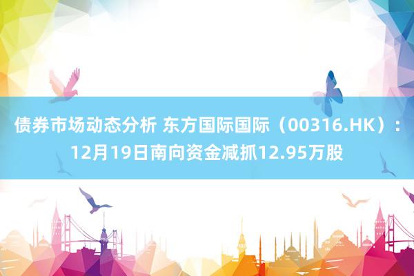 债券市场动态分析 东方国际国际（00316.HK）：12月19日南向资金减抓12.95万股