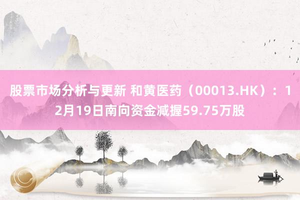 股票市场分析与更新 和黄医药（00013.HK）：12月19日南向资金减握59.75万股