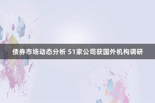 债券市场动态分析 51家公司获国外机构调研